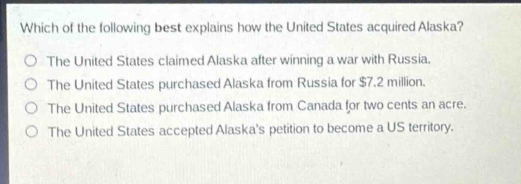 which of the following best explains how the united states acquired alaska?\nthe united states claimed alaska after winning a war with russia.\nthe united states purchased alaska from russia for $7.2 million.\nthe united states purchased alaska from canada for two cents an acre.\nthe united states accepted alaskas petition to become a us territory.