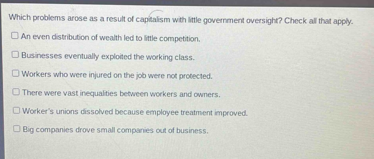 which problems arose as a result of capitalism with little government oversight? check all that apply.\n□ an even distribution of wealth led to little competition.\n□ businesses eventually exploited the working class.\n□ workers who were injured on the job were not protected.\n□ there were vast inequalities between workers and owners.\n□ worker’s unions dissolved because employee treatment improved.\n□ big companies drove small companies out of business.