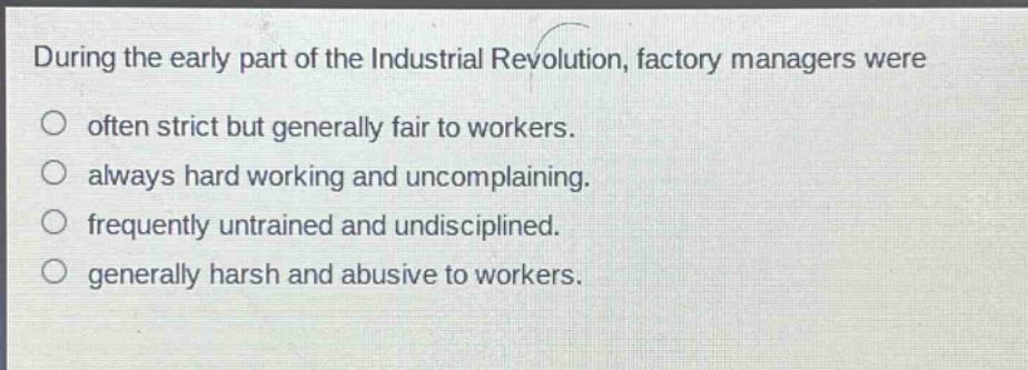 during the early part of the industrial revolution, factory managers were\n○ often strict but generally fair to workers.\n○ always hard working and uncomplaining.\n○ frequently untrained and undisciplined.\n○ generally harsh and abusive to workers.
