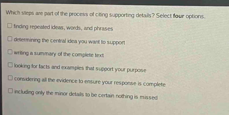 which steps are part of the process of citing supporting details? select four options.\n□ finding repeated ideas, words, and phrases\n□ determining the central idea you want to support\n□ writing a summary of the complete text\n□ looking for facts and examples that support your purpose\n□ considering all the evidence to ensure your response is complete\n□ including only the minor details to be certain nothing is missed