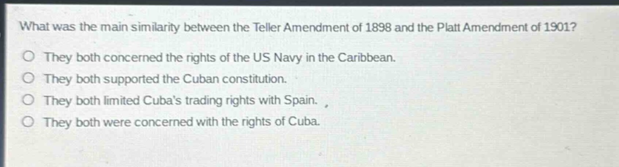 what was the main similarity between the teller amendment of 1898 and the platt amendment of 1901?\no they both concerned the rights of the us navy in the caribbean.\no they both supported the cuban constitution.\no they both limited cubas trading rights with spain.\no they both were concerned with the rights of cuba.