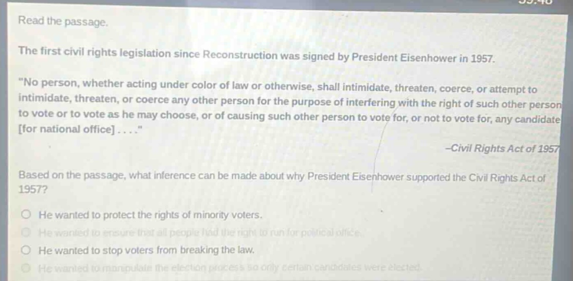 read the passage.\nthe first civil rights legislation since reconstruction was signed by president eisenhower in 1957.\n\no person, whether acting under color of law or otherwise, shall intimidate, threaten, coerce, or attempt to intimidate, threaten, or coerce any other person for the purpose of interfering with the right of such other person to vote or to vote as he may choose, or of causing such other person to vote for, or not to vote for, any candidate for national office....\\n-civil rights act of 1957\nbased on the passage, what inference can be made about why president eisenhower supported the civil rights act of 1957?\nhe wanted to protect the rights of minority voters.\nhe wanted to ensure that all people had the right to run for political office.\nhe wanted to stop voters from breaking the law.\nhe wanted to manipulate the election process so only certain candidates were elected.