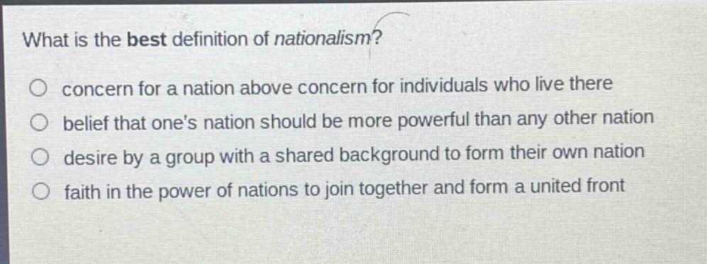 what is the best definition of nationalism?\nconcern for a nation above concern for individuals who live there\nbelief that ones nation should be more powerful than any other nation\ndesire by a group with a shared background to form their own nation\nfaith in the power of nations to join together and form a united front