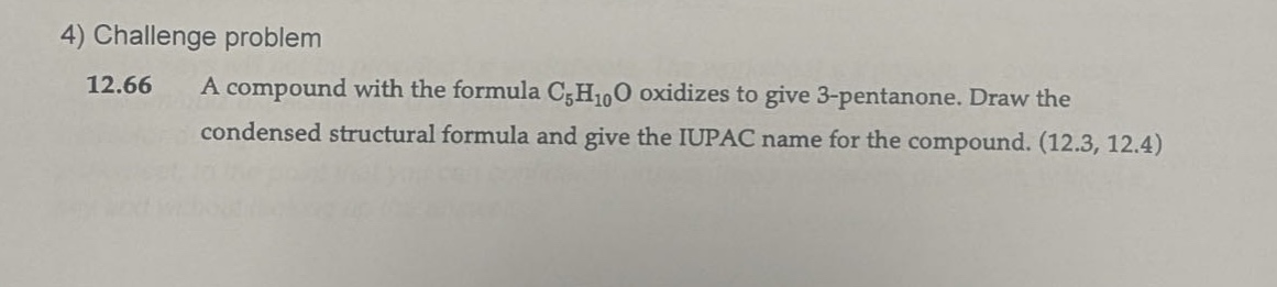 4) challenge problem\n12.66 a compound with the formula c₅h₁₀o oxidizes to give 3 - pentanone. draw the condensed structural formula and give the iupac name for the compound. (12.3, 12.4)