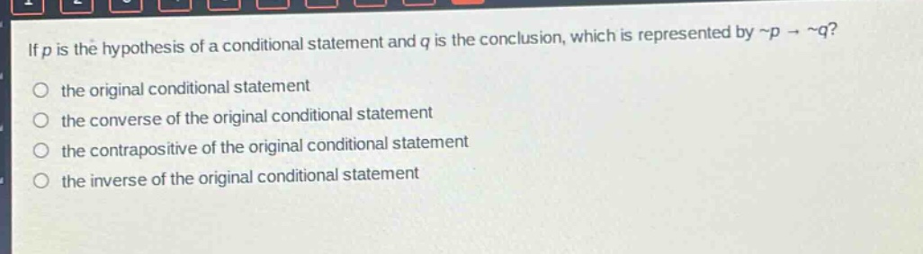 if (p) is the hypothesis of a conditional statement and (q) is the conclusion, which is represented by (sim p\rightarrowsim q)?\n the original conditional statement\n the converse of the original conditional statement\n the contrapositive of the original conditional statement\n the inverse of the original conditional statement