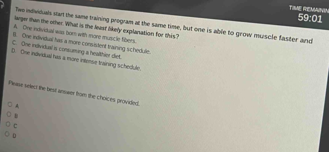 two individuals start the same training program at the same time, but one is able to grow muscle faster and larger than the other. what is the least likely explanation for this? a. one individual was born with more muscle fibers. b. one individual has a more consistent training schedule. c. one individual is consuming a healthier diet. d. one individual has a more intense training schedule. please select the best answer from the choices provided. o a o b o c o d