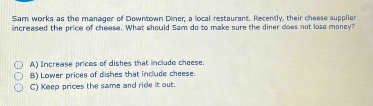 sam works as the manager of downtown diner, a local restaurant. recently, their cheese supplier increased the price of cheese. what should sam do to make sure the diner does not lose money?\n\na) increase prices of dishes that include cheese.\nb) lower prices of dishes that include cheese.\nc) keep prices the same and ride it out.