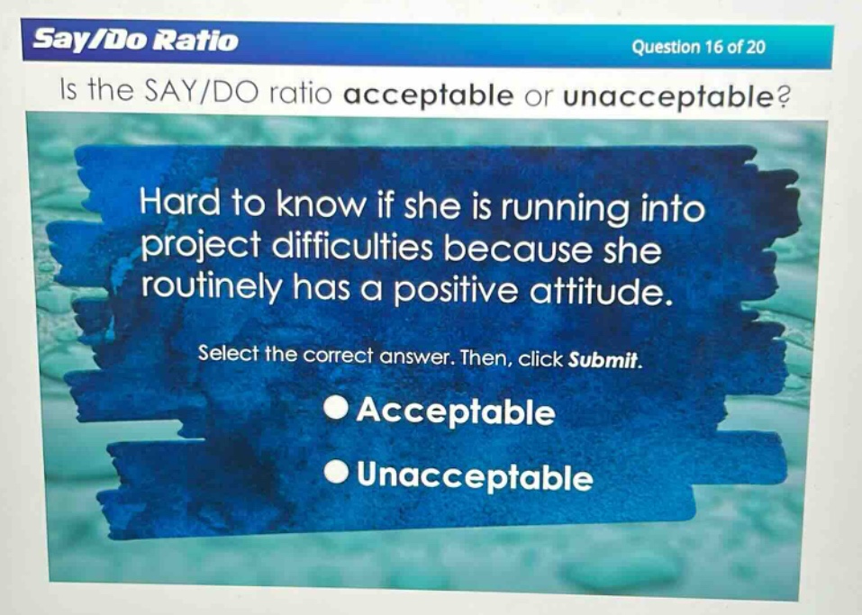 say/do ratio\nquestion 16 of 20\nis the say/do ratio acceptable or unacceptable?\nhard to know if she is running into project difficulties because she routinely has a positive attitude.\nselect the correct answer. then, click submit.\nacceptable\nunacceptable