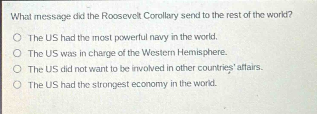 what message did the roosevelt corollary send to the rest of the world?\nthe us had the most powerful navy in the world.\nthe us was in charge of the western hemisphere.\nthe us did not want to be involved in other countries’ affairs.\nthe us had the strongest economy in the world.