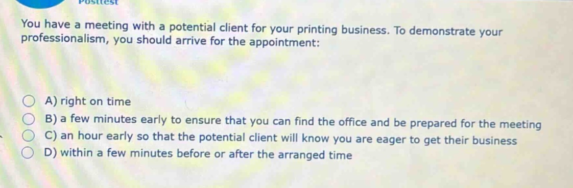 you have a meeting with a potential client for your printing business. to demonstrate your professionalism, you should arrive for the appointment:\na) right on time\nb) a few minutes early to ensure that you can find the office and be prepared for the meeting\nc) an hour early so that the potential client will know you are eager to get their business\nd) within a few minutes before or after the arranged time