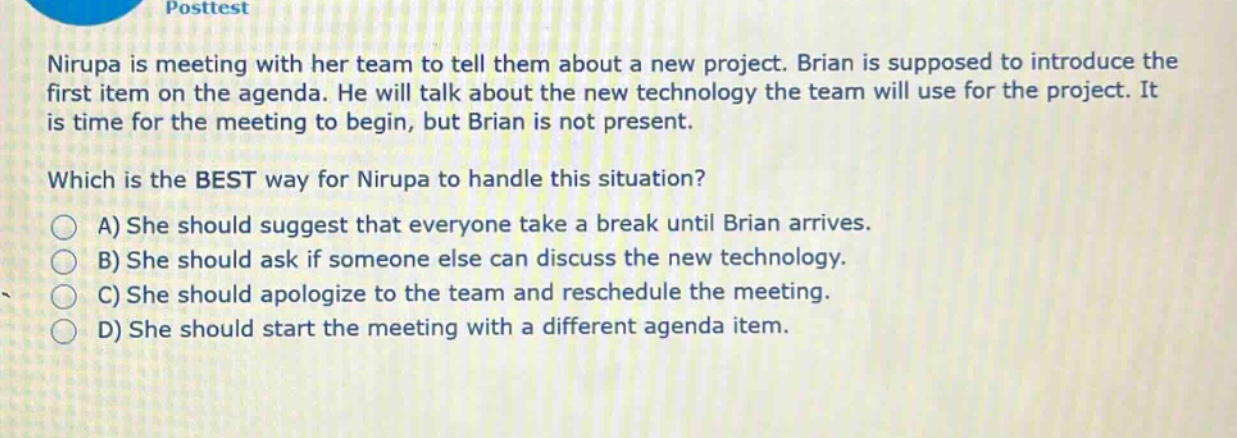 posttest\nnirupa is meeting with her team to tell them about a new project. brian is supposed to introduce the first item on the agenda. he will talk about the new technology the team will use for the project. it is time for the meeting to begin, but brian is not present.\nwhich is the best way for nirupa to handle this situation?\na) she should suggest that everyone take a break until brian arrives.\nb) she should ask if someone else can discuss the new technology.\nc) she should apologize to the team and reschedule the meeting.\nd) she should start the meeting with a different agenda item.