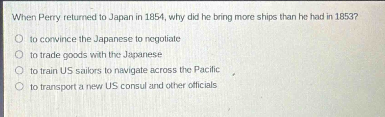 when perry returned to japan in 1854, why did he bring more ships than he had in 1853?\n to convince the japanese to negotiate\n to trade goods with the japanese\n to train us sailors to navigate across the pacific\n to transport a new us consul and other officials