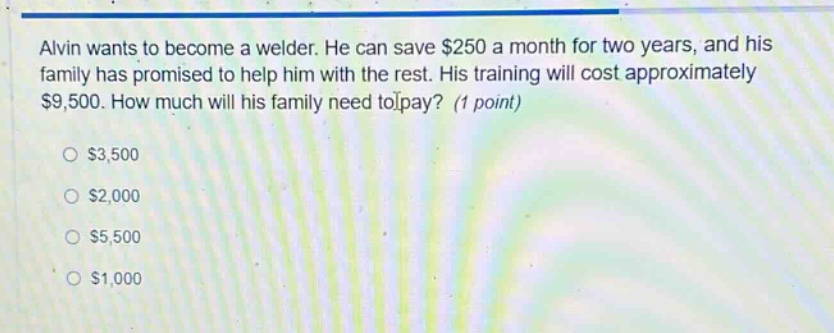 alvin wants to become a welder. he can save $250 a month for two years, and his family has promised to help him with the rest. his training will cost approximately $9,500. how much will his family need to pay? (1 point)\n$3,500\n$2,000\n$5,500\n$1,000