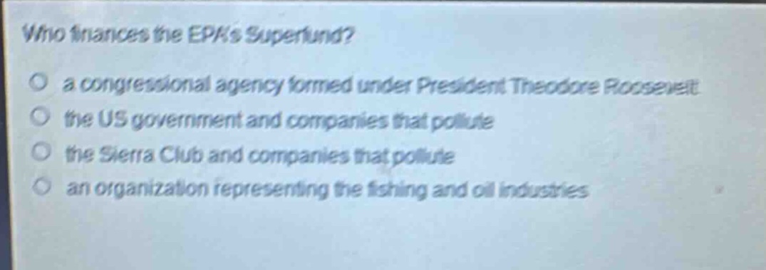 who finances the epas superfund?\n○ a congressional agency formed under president theodore roosevelt\n○ the us government and companies that pollute\n○ the sierra club and companies that pollute\n○ an organization representing the fishing and oil industries
