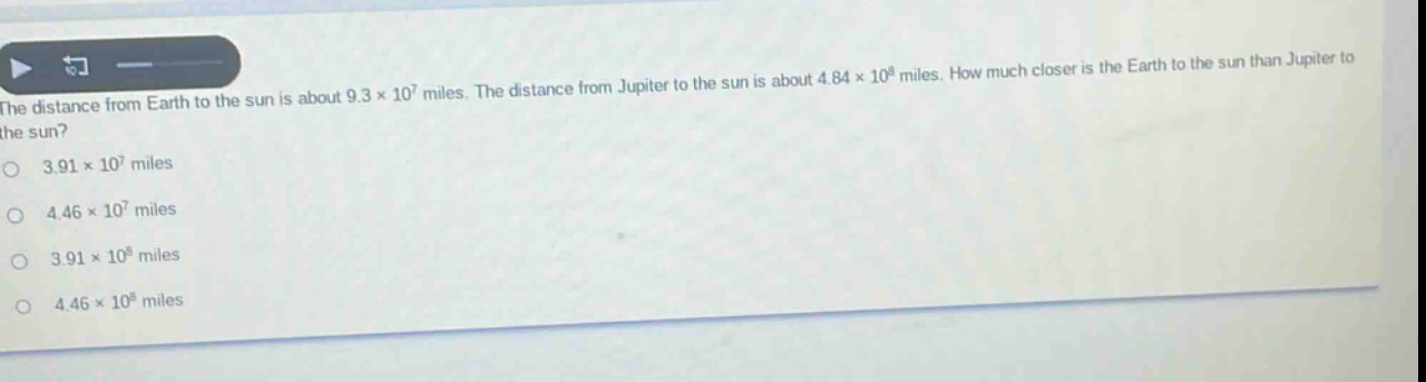 the distance from earth to the sun is about 9.3×10^7 miles. the distance from jupiter to the sun is about 4.84×10^8 miles. how much closer is the earth to the sun than jupiter to the sun?\n3.91×10^7 miles\n4.46×10^7 miles\n3.91×10^8 miles\n4.46×10^8 miles