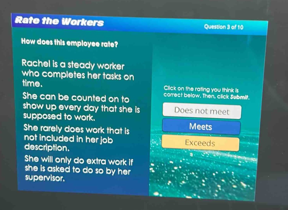 rate the workers\nquestion 3 of 10\nhow does this employee rate?\nrachel is a steady worker who completes her tasks on time.\nshe can be counted on to show up every day that she is supposed to work.\nshe rarely does work that is not included in her job description.\nshe will only do extra work if she is asked to do so by her supervisor.\nclick on the rating you think is correct below. then, click submit.\ndoes not meet\nmeets\nexceeds