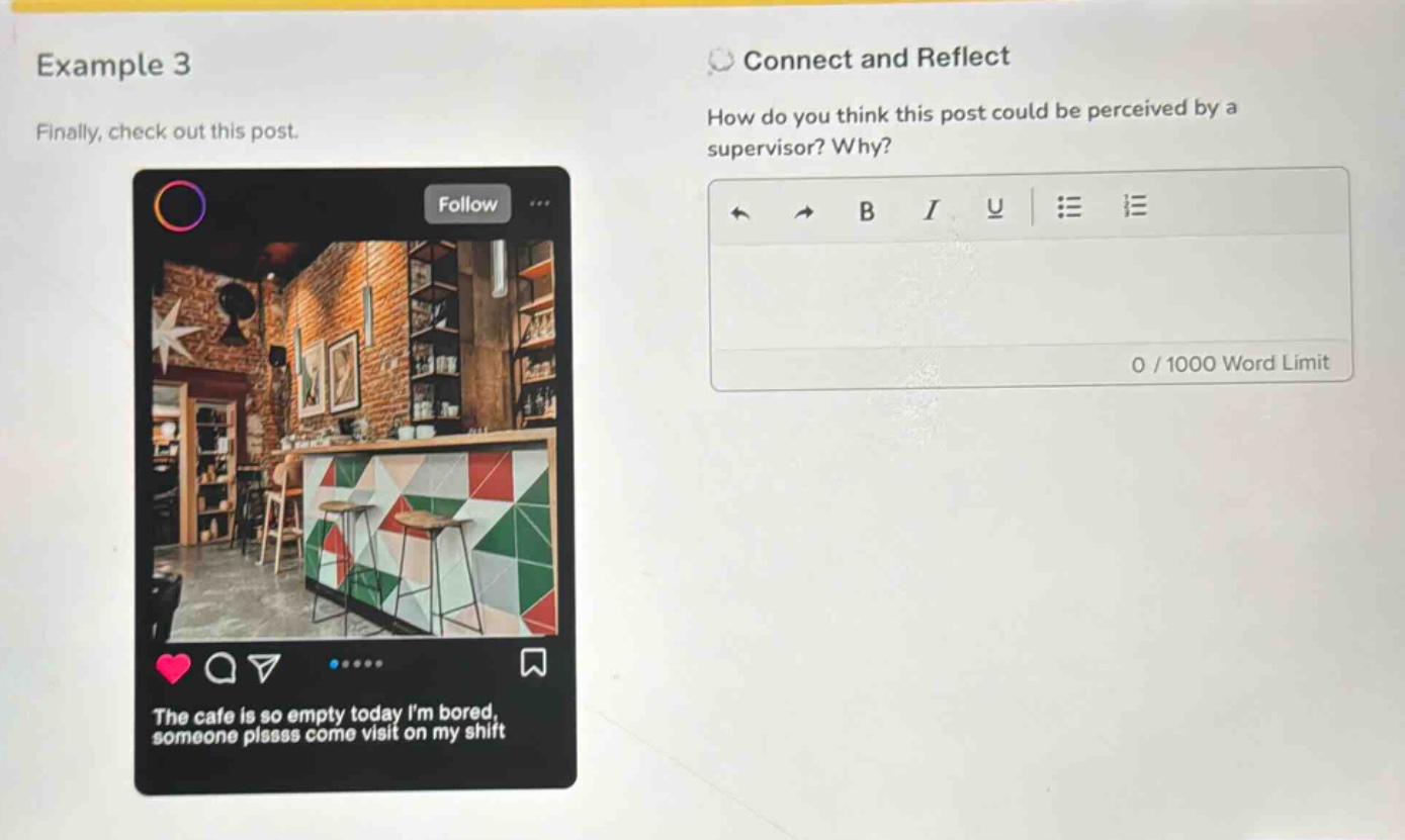 example 3\nfinally, check out this post.\nconnect and reflect\nhow do you think this post could be perceived by a supervisor? why?\nthe cafe is so empty today im bored, someone plssss come visit on my shift