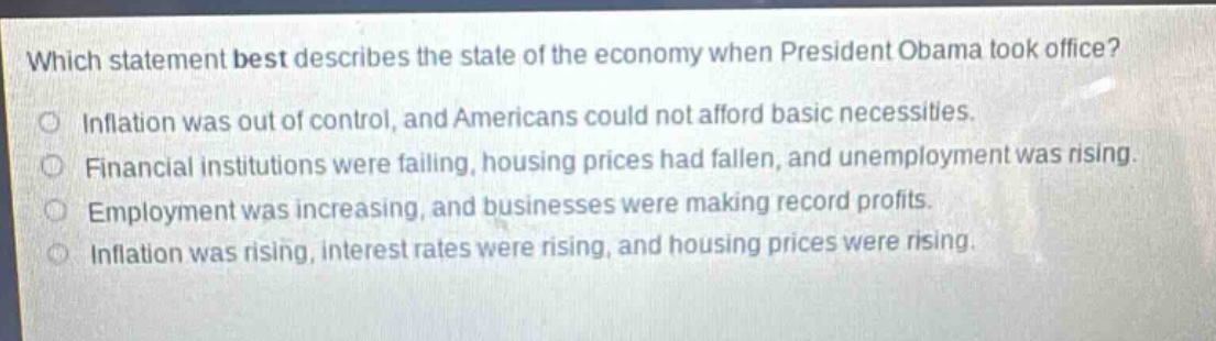 which statement best describes the state of the economy when president obama took office?\no inflation was out of control, and americans could not afford basic necessities.\no financial institutions were falling, housing prices had fallen, and unemployment was rising.\no employment was increasing, and businesses were making record profits.\no inflation was rising, interest rates were rising, and housing prices were rising.