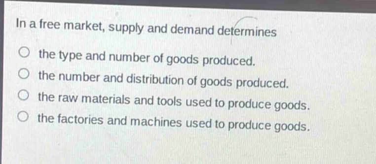 in a free market, supply and demand determines\n○ the type and number of goods produced.\n○ the number and distribution of goods produced.\n○ the raw materials and tools used to produce goods.\n○ the factories and machines used to produce goods.