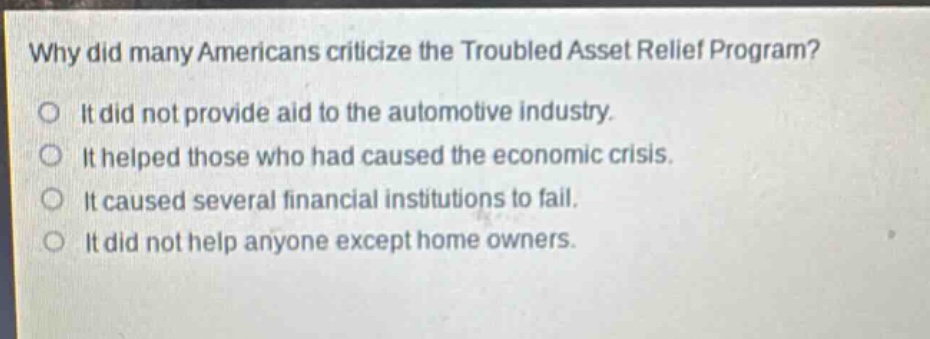 why did many americans criticize the troubled asset relief program?\no it did not provide aid to the automotive industry.\no it helped those who had caused the economic crisis.\no it caused several financial institutions to fail.\no it did not help anyone except home owners.