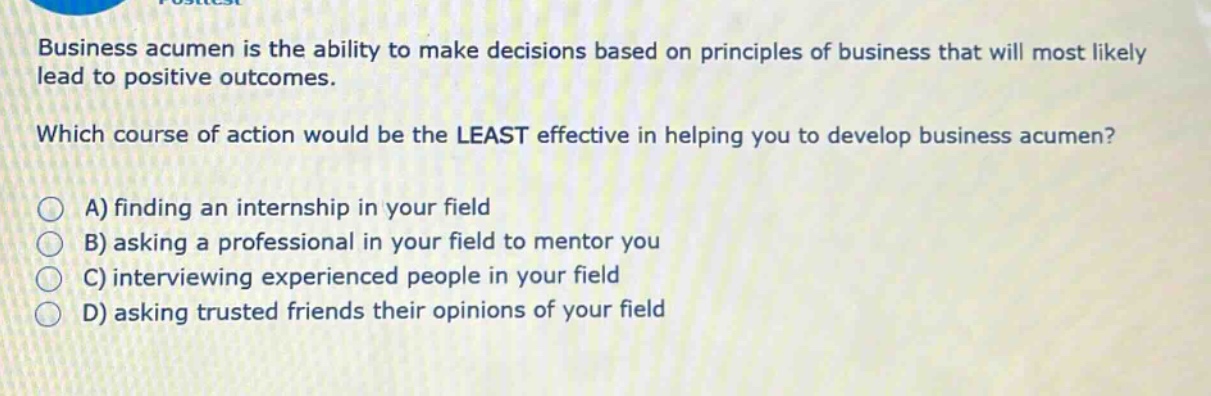 business acumen is the ability to make decisions based on principles of business that will most likely lead to positive outcomes. which course of action would be the least effective in helping you to develop business acumen? a) finding an internship in your field b) asking a professional in your field to mentor you c) interviewing experienced people in your field d) asking trusted friends their opinions of your field