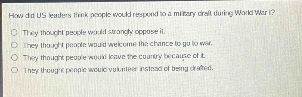 how did us leaders think people would respond to a military draft during world war i?\nthey thought people would strongly oppose it.\nthey thought people would welcome the chance to go to war.\nthey thought people would leave the country because of it.\nthey thought people would volunteer instead of being drafted.
