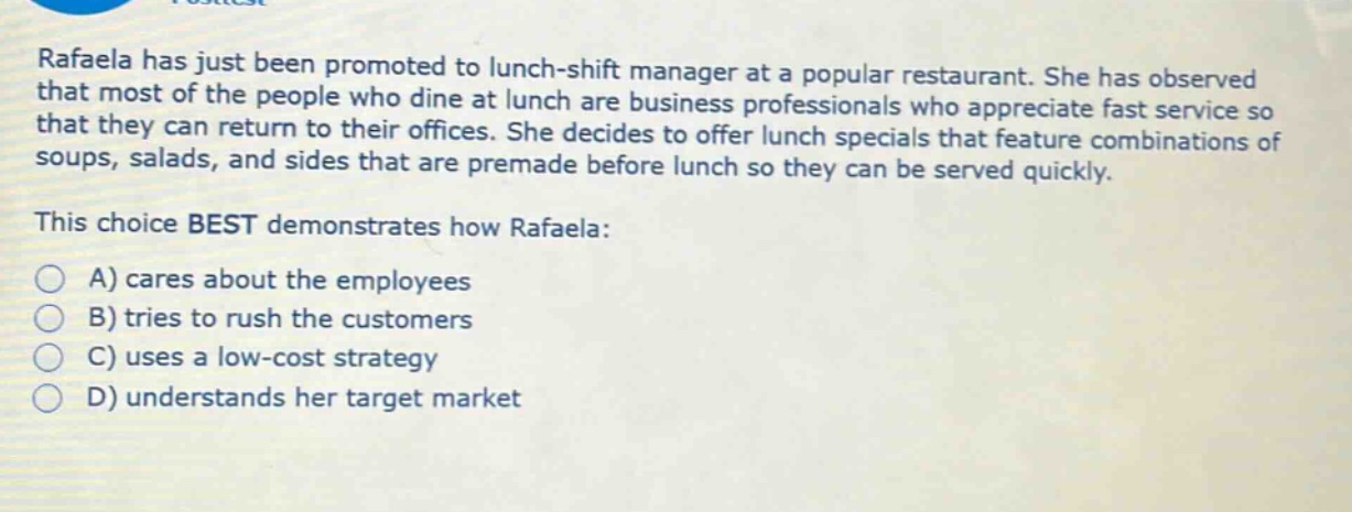 rafaela has just been promoted to lunch - shift manager at a popular restaurant. she has observed that most of the people who dine at lunch are business professionals who appreciate fast service so that they can return to their offices. she decides to offer lunch specials that feature combinations of soups, salads, and sides that are premade before lunch so they can be served quickly. this choice best demonstrates how rafaela: a) cares about the employees b) tries to rush the customers c) uses a low - cost strategy d) understands her target market