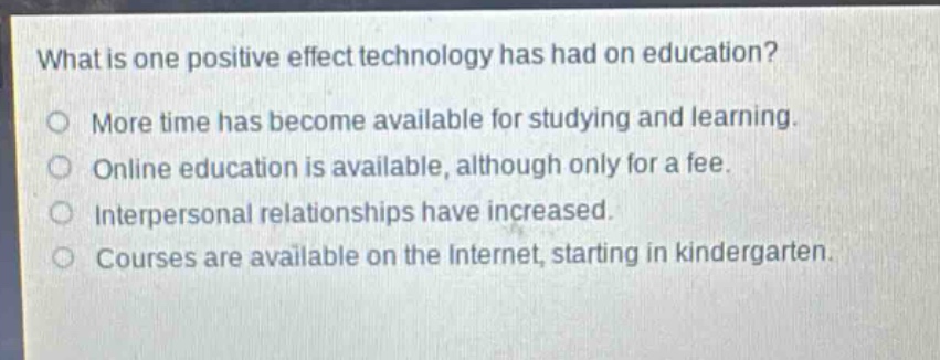 what is one positive effect technology has had on education?\no more time has become available for studying and learning.\no online education is available, although only for a fee.\no interpersonal relationships have increased.\no courses are available on the internet, starting in kindergarten.