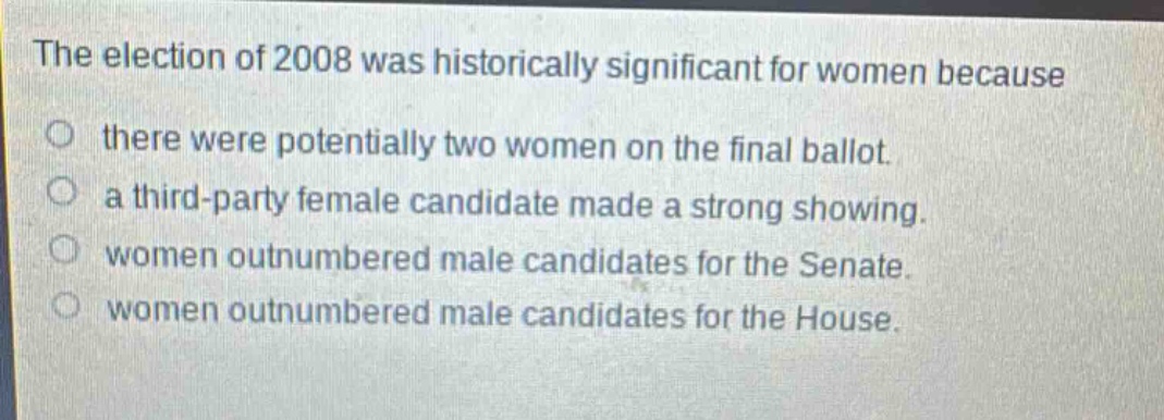 the election of 2008 was historically significant for women because\no there were potentially two women on the final ballot.\no a third - party female candidate made a strong showing.\no women outnumbered male candidates for the senate.\no women outnumbered male candidates for the house.