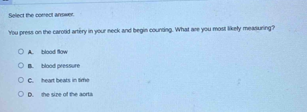select the correct answer.\nyou press on the carotid artery in your neck and begin counting. what are you most likely measuring?\na. blood flow\nb. blood pressure\nc. heart beats in time\nd. the size of the aorta