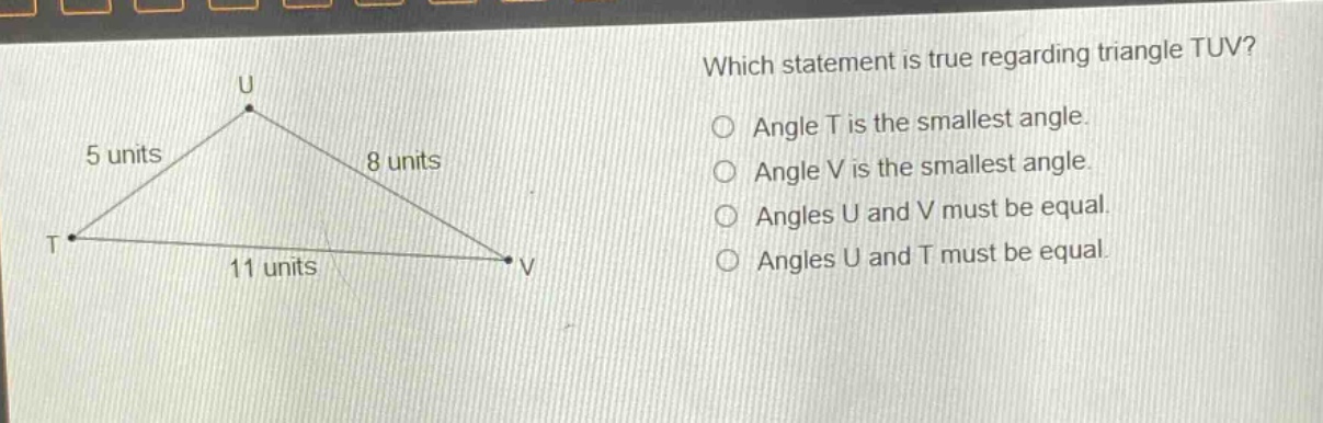 which statement is true regarding triangle tuv? angle t is the smallest angle. angle v is the smallest angle. angles u and v must be equal. angles u and t must be equal.