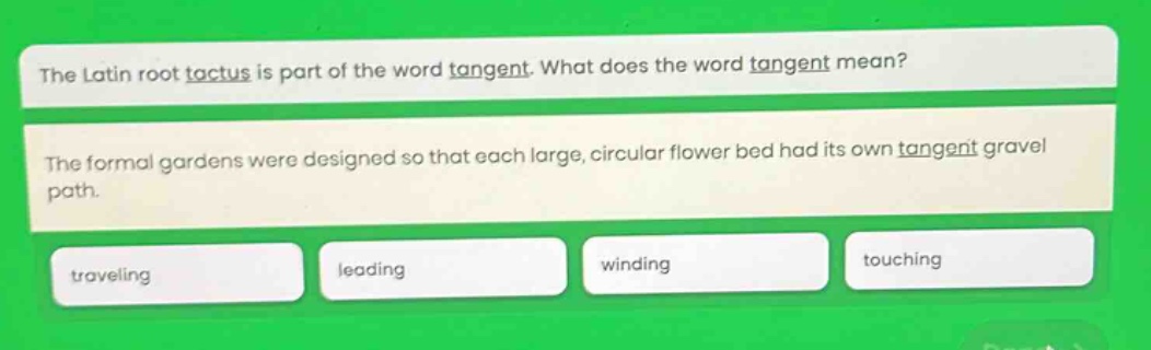 the latin root tactus is part of the word tangent. what does the word tangent mean? the formal gardens were designed so that each large, circular flower bed had its own tangent gravel path. traveling leading winding touching