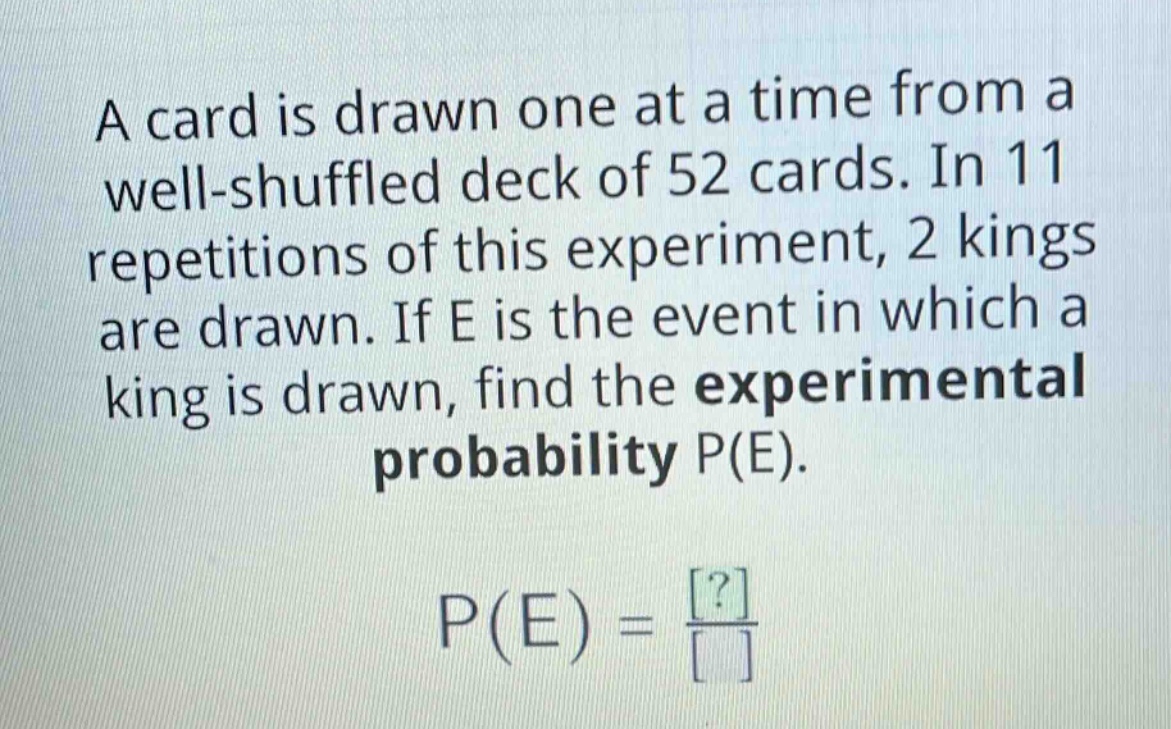 a card is drawn one at a time from a well - shuffled deck of 52 cards. in 11 repetitions of this experiment, 2 kings are drawn. if e is the event in which a king is drawn, find the experimental probability p(e). p(e)=\frac{?}{}
