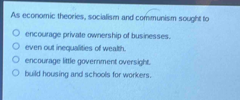 as economic theories, socialism and communism sought to\no encourage private ownership of businesses.\no even out inequalities of wealth.\no encourage little government oversight.\no build housing and schools for workers.