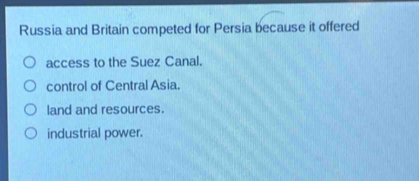 russia and britain competed for persia because it offered\naccess to the suez canal.\ncontrol of central asia.\nland and resources.\nindustrial power.