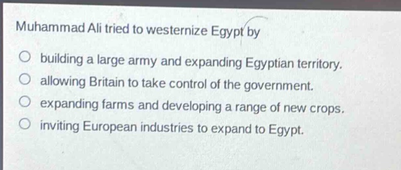 muhammad ali tried to westernize egypt by\n○ building a large army and expanding egyptian territory.\n○ allowing britain to take control of the government.\n○ expanding farms and developing a range of new crops.\n○ inviting european industries to expand to egypt.