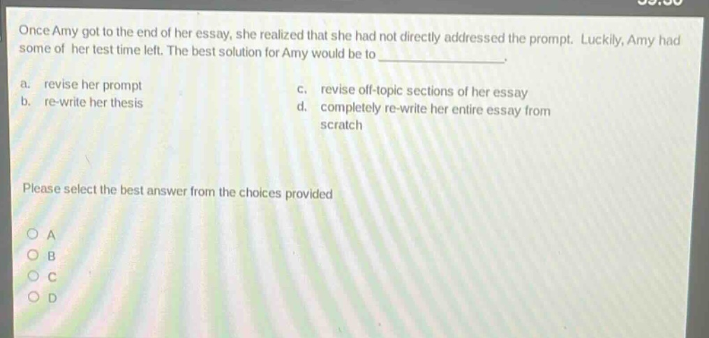 once amy got to the end of her essay, she realized that she had not directly addressed the prompt. luckily, amy had some of her test time left. the best solution for amy would be to _______________. a. revise her prompt c. revise off - topic sections of her essay b. re - write her thesis d. completely re - write her entire essay from scratch please select the best answer from the choices provided