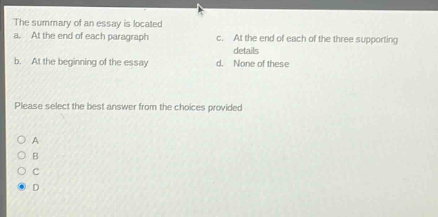 the summary of an essay is located\na. at the end of each paragraph\nc. at the end of each of the three supporting details\nb. at the beginning of the essay\nd. none of these\nplease select the best answer from the choices provided\na\nb\nc\nd