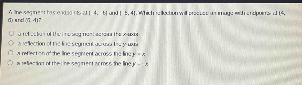 a line segment has endpoints at (-4, -6) and (-6, 4). which reflection will produce an image with endpoints at (4, -6) and (6, 4)?\n a reflection of the line segment across the x - axis\n a reflection of the line segment across the y - axis\n a reflection of the line segment across the line y = x\n a reflection of the line segment across the line y = -x