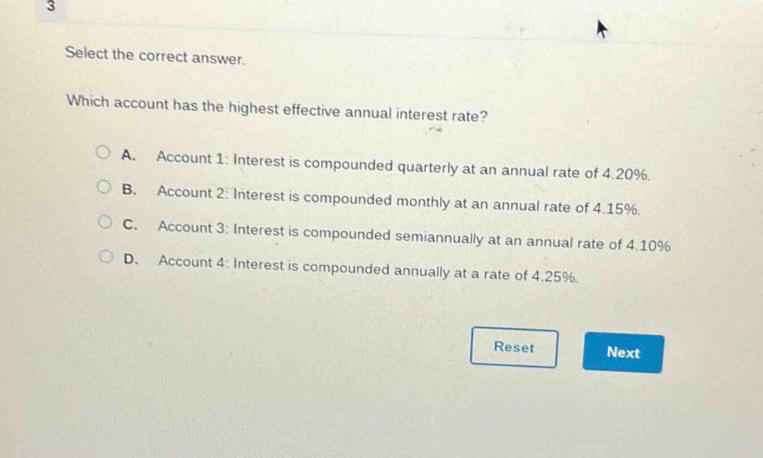 select the correct answer. which account has the highest effective annual interest rate? a. account 1: interest is compounded quarterly at an annual rate of 4.20%. b. account 2: interest is compounded monthly at an annual rate of 4.15%. c. account 3: interest is compounded semiannually at an annual rate of 4.10%. d. account 4: interest is compounded annually at a rate of 4.25%.