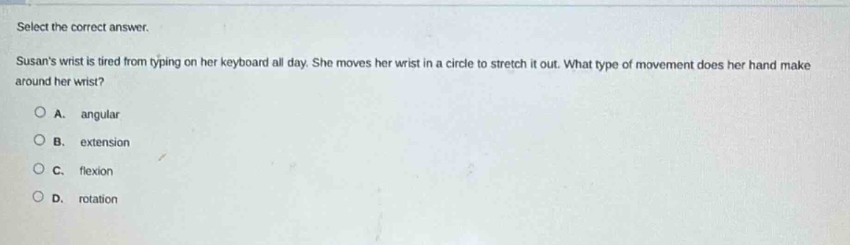 select the correct answer.\nsusans wrist is tired from typing on her keyboard all day. she moves her wrist in a circle to stretch it out. what type of movement does her hand make around her wrist?\na. angular\nb. extension\nc. flexion\nd. rotation