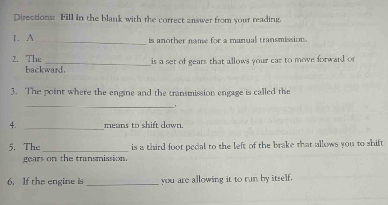 directions: fill in the blank with the correct answer from your reading.\n1. a ______________ is another name for a manual transmission.\n2. the ______________ is a set of gears that allows your car to move forward or backward.\n3. the point where the engine and the transmission engage is called the ______________.\n4. ______________ means to shift down.\n5. the ______________ is a third foot pedal to the left of the brake that allows you to shift gears on the transmission.\n6. if the engine is ______________ you are allowing it to run by itself.