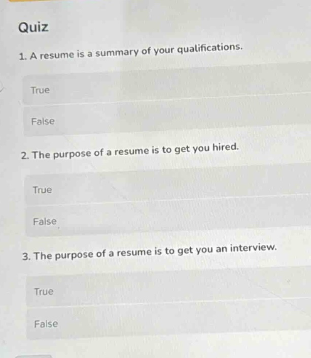 quiz\n1. a resume is a summary of your qualifications.\ntrue\nfalse\n2. the purpose of a resume is to get you hired.\ntrue\nfalse\n3. the purpose of a resume is to get you an interview.\ntrue\nfalse