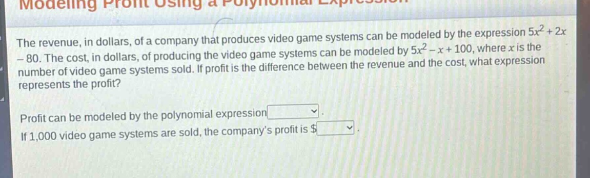 modeling profit using a polynomial expression\nthe revenue, in dollars, of a company that produces video game systems can be modeled by the expression $5x^{2}+2x - 80$. the cost, in dollars, of producing the video game systems can be modeled by $5x^{2}-x + 100$, where $x$ is the number of video game systems sold. if profit is the difference between the revenue and the cost, what expression represents the profit?\nprofit can be modeled by the polynomial expression \nif 1,000 video game systems are sold, the companys profit is $