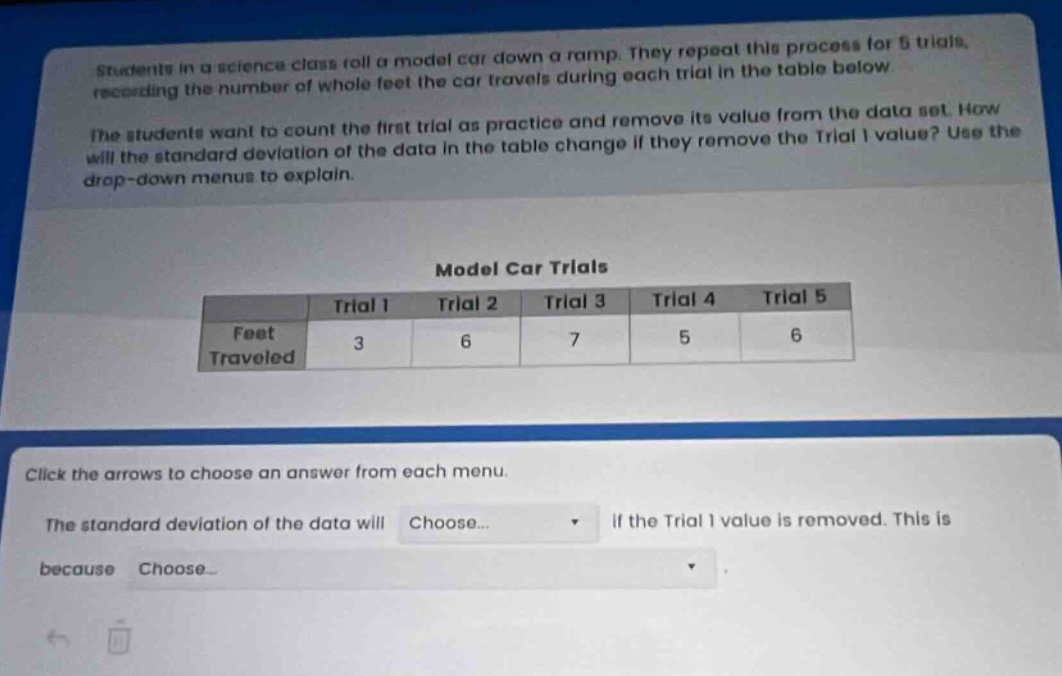 students in a science class roll a model car down a ramp. they repeat this process for 5 trials, recording the number of whole feet the car travels during each trial in the table below.\nthe students want to count the first trial as practice and remove its value from the data set. how will the standard deviation of the data in the table change if they remove the trial 1 value? use the drop - down menus to explain.\n\nmodel car trials\n| |trial 1|trial 2|trial 3|trial 4|trial 5|\n|--|--|--|--|--|--|\n|feet traveled|3|6|7|5|6|\n\nclick the arrows to choose an answer from each menu.\nthe standard deviation of the data will choose... if the trial 1 value is removed. this is because choose...