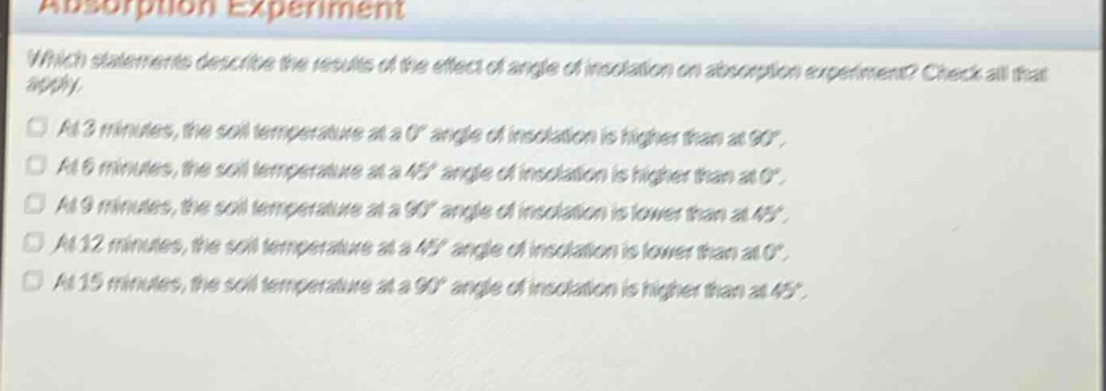 absorption experiment\nwhich statements describe the results of the effect of angle of insolation on absorption experiment? check all that apply.\n□ at 3 minutes, the soil temperature at a 0° angle of insolation is higher than at 90°.\n□ at 6 minutes, the soil temperature at a 45° angle of insolation is higher than at 0°.\n□ at 9 minutes, the soil temperature at a 90° angle of insolation is lower than at 45°.\n□ at 12 minutes, the soil temperature at a 45° angle of insolation is lower than at 0°.\n□ at 15 minutes, the soil temperature at a 90° angle of insolation is higher than at 45°.