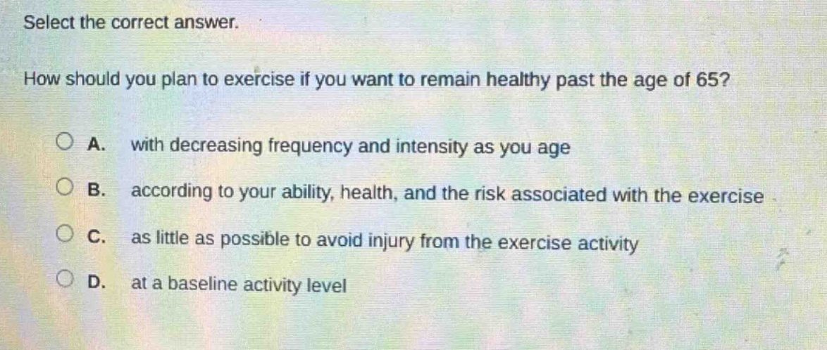 select the correct answer.\nhow should you plan to exercise if you want to remain healthy past the age of 65?\na. with decreasing frequency and intensity as you age\nb. according to your ability, health, and the risk associated with the exercise\nc. as little as possible to avoid injury from the exercise activity\nd. at a baseline activity level