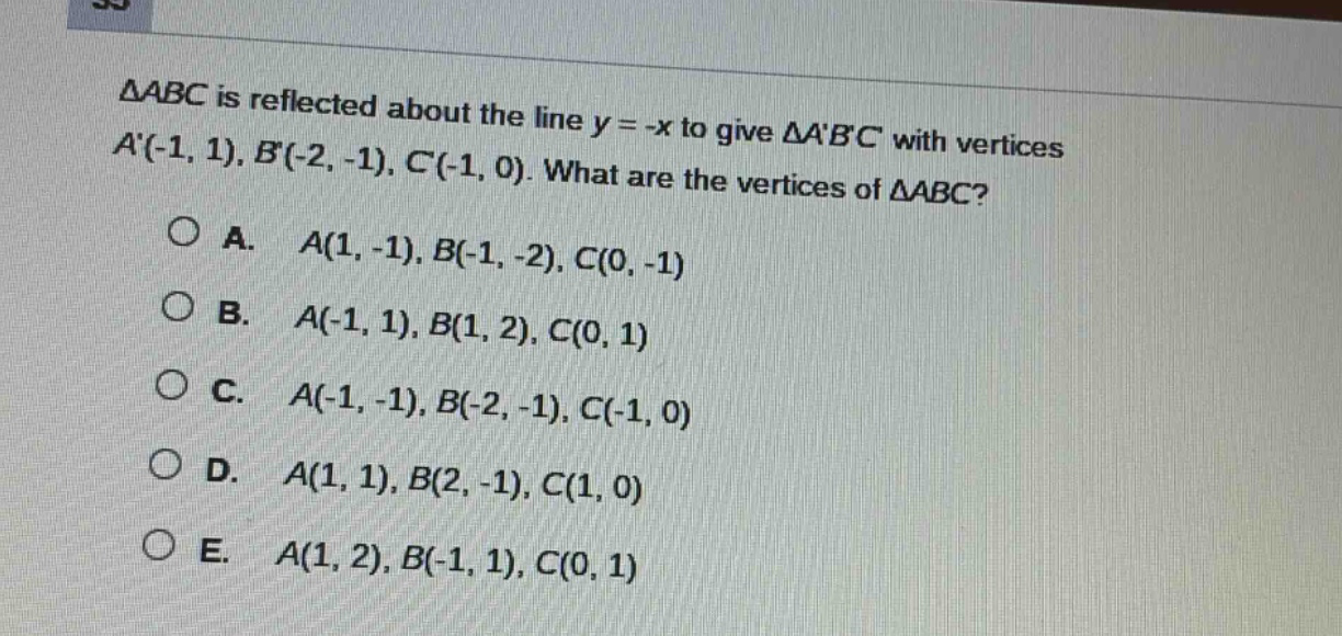 △abc is reflected about the line y = -x to give △abc with vertices a(-1, 1), b(-2, -1), c(-1, 0). what are the vertices of △abc?\n\na. a(1, -1), b(-1, -2), c(0, -1)\nb. a(-1, 1), b(1, 2), c(0, 1)\nc. a(-1, -1), b(-2, -1), c(-1, 0)\nd. a(1, 1), b(2, -1), c(1, 0)\ne. a(1, 2), b(-1, 1), c(0, 1)