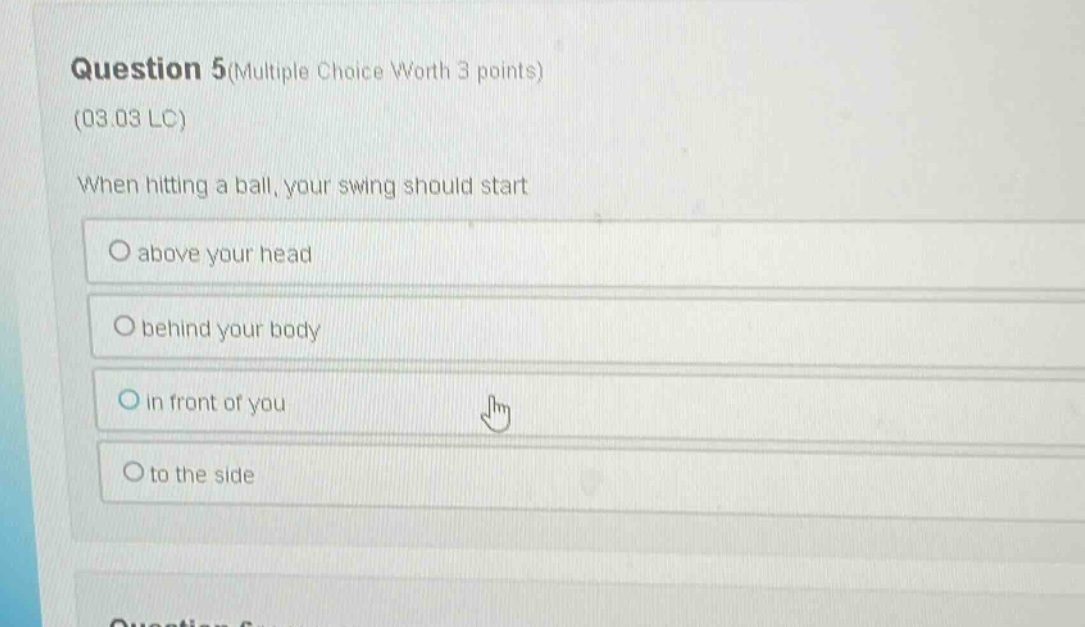 question 5(multiple choice worth 3 points)\n(03.03 lc)\nwhen hitting a ball, your swing should start\no above your head\no behind your body\no in front of you\no to the side