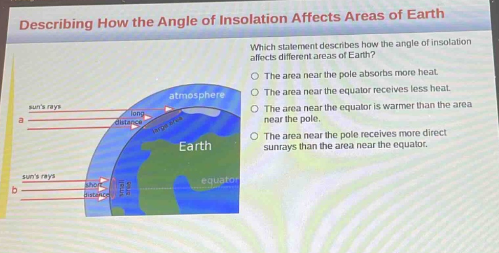 describing how the angle of insolation affects areas of earth\nwhich statement describes how the angle of insolation affects different areas of earth?\nthe area near the pole absorbs more heat.\nthe area near the equator receives less heat.\nthe area near the equator is warmer than the area near the pole.\nthe area near the pole receives more direct sunrays than the area near the equator.
